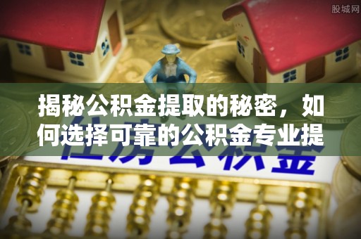 罗城揭秘公积金提取的秘密，如何选择可靠的公积金专业提取代办服务