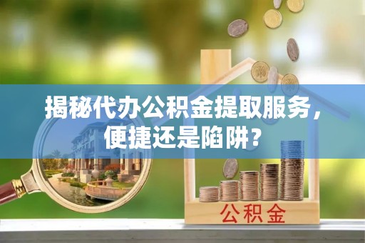 罗城揭秘代办公积金提取服务，便捷还是陷阱？
