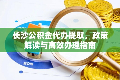 罗城长沙公积金代办提取，政策解读与高效办理指南