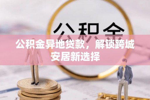 罗城公积金异地贷款，解锁跨城安居新选择