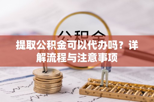 罗城提取公积金可以代办吗？详解流程与注意事项