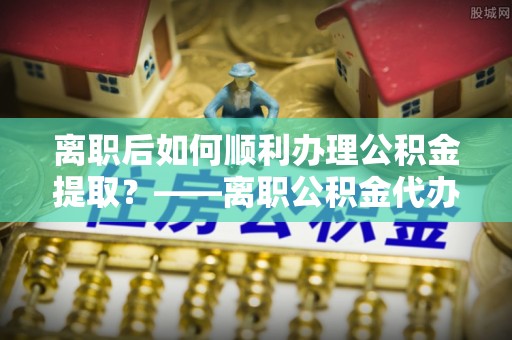 罗城离职后如何顺利办理公积金提取？——离职公积金代办提取全攻略