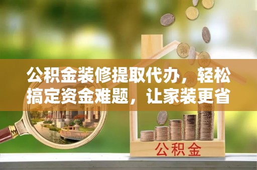 罗城公积金装修提取代办，轻松搞定资金难题，让家装更省心