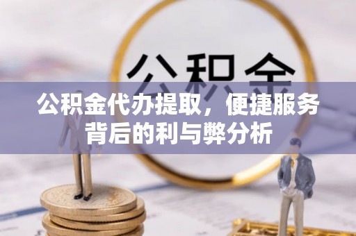 罗城公积金代办提取，便捷服务背后的利与弊分析