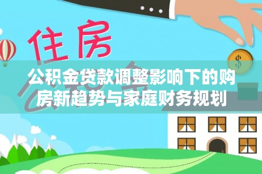罗城公积金贷款调整影响下的购房新趋势与家庭财务规划