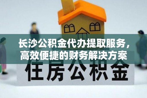 罗城长沙公积金代办提取服务，高效便捷的财务解决方案