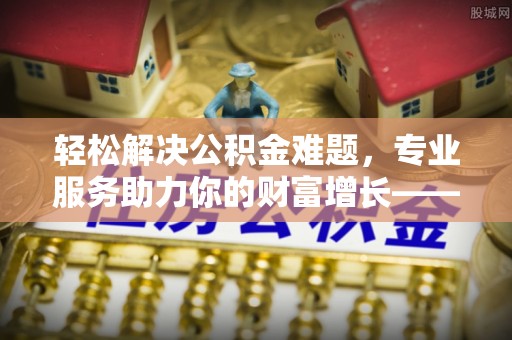 罗城轻松解决公积金难题，专业服务助力你的财富增长——代办公积金提取