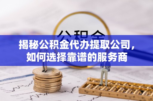 罗城揭秘公积金代办提取公司，如何选择靠谱的服务商