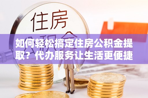 罗城如何轻松搞定住房公积金提取？代办服务让生活更便捷