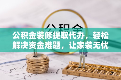 罗城公积金装修提取代办，轻松解决资金难题，让家装无忧