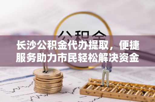 罗城长沙公积金代办提取，便捷服务助力市民轻松解决资金需求