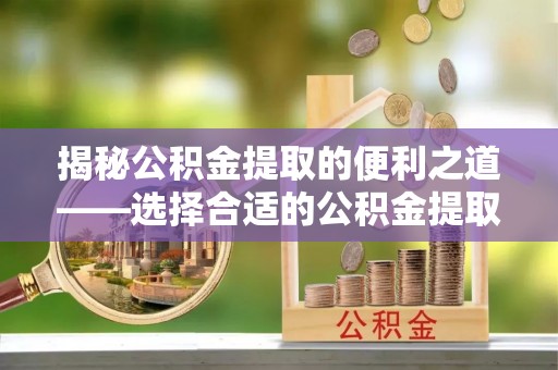 罗城揭秘公积金提取的便利之道——选择合适的公积金提取代办公司是关键