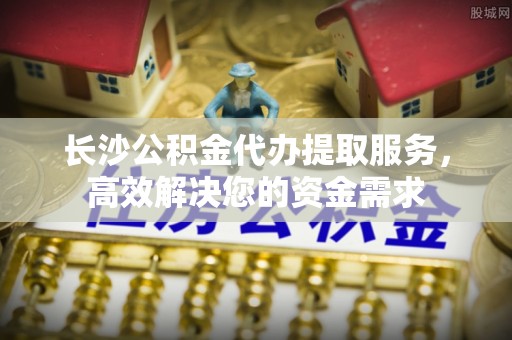 罗城长沙公积金代办提取服务，高效解决您的资金需求