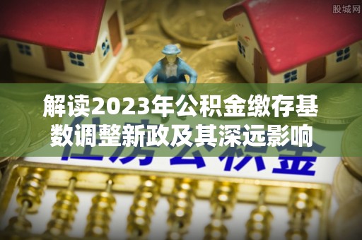 罗城解读2023年公积金缴存基数调整新政及其深远影响