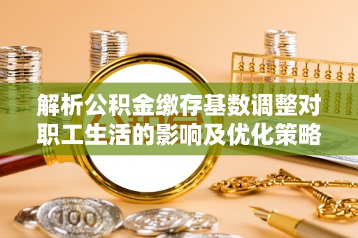 罗城解析公积金缴存基数调整对职工生活的影响及优化策略