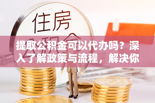 罗城提取公积金可以代办吗？深入了解政策与流程，解决你的疑问