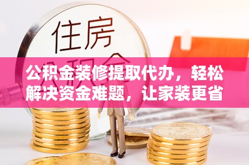罗城公积金装修提取代办，轻松解决资金难题，让家装更省心