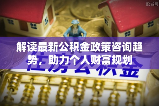 罗城解读最新公积金政策咨询趋势，助力个人财富规划