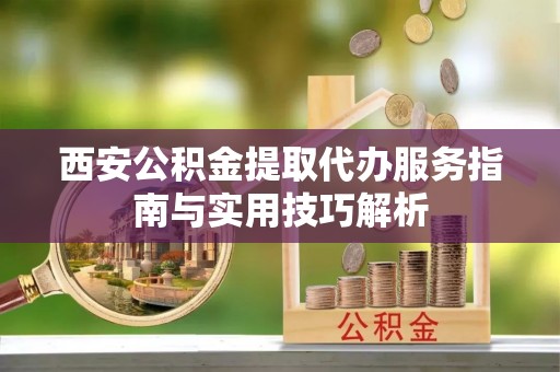 罗城西安公积金提取代办服务指南与实用技巧解析