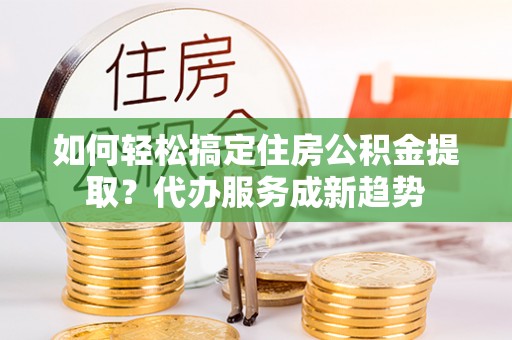 罗城如何轻松搞定住房公积金提取？代办服务成新趋势