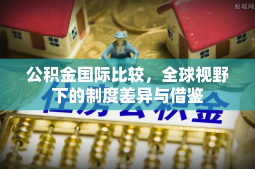 罗城公积金国际比较，全球视野下的制度差异与借鉴