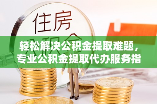 罗城轻松解决公积金提取难题，专业公积金提取代办服务指南