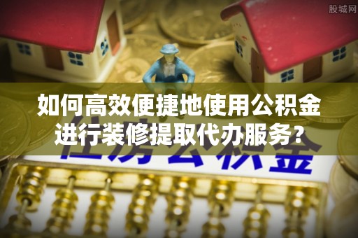 罗城如何高效便捷地使用公积金进行装修提取代办服务？