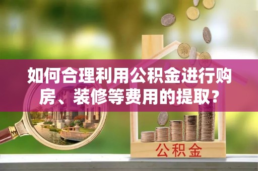 罗城如何合理利用公积金进行购房、装修等费用的提取？