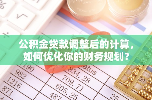 罗城公积金贷款调整后的计算，如何优化你的财务规划？