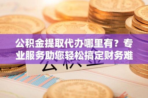 罗城公积金提取代办哪里有？专业服务助您轻松搞定财务难题