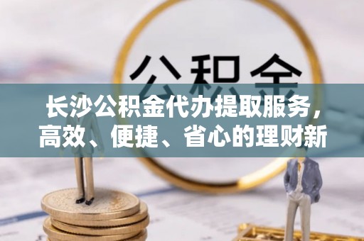 罗城长沙公积金代办提取服务，高效、便捷、省心的理财新选择