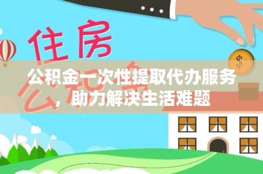 罗城公积金一次性提取代办服务，助力解决生活难题