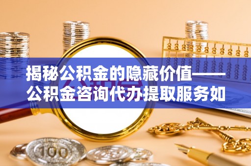 罗城揭秘公积金的隐藏价值——公积金咨询代办提取服务如何助您财富增值