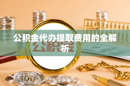 罗城公积金代办提取费用的全解析