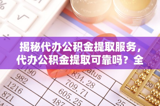 罗城揭秘代办公积金提取服务，代办公积金提取可靠吗？全面分析与选择指南