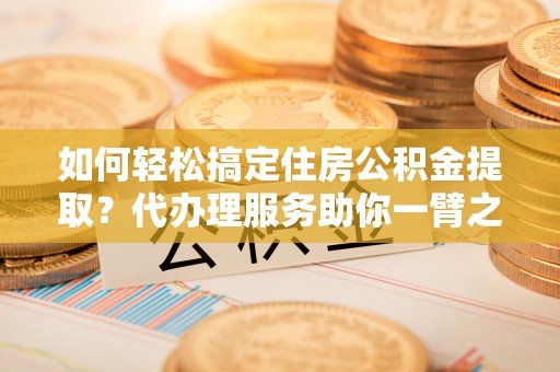 罗城如何轻松搞定住房公积金提取？代办理服务助你一臂之力