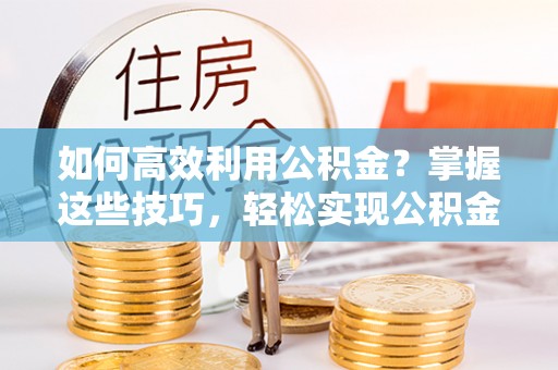 罗城如何高效利用公积金？掌握这些技巧，轻松实现公积金代办提取