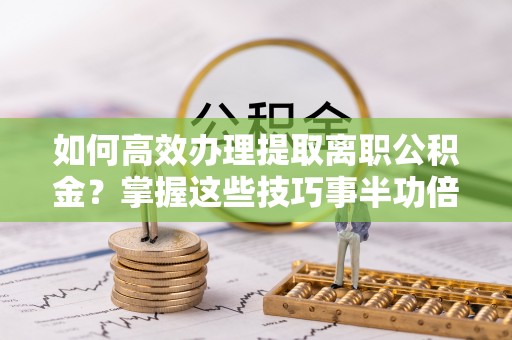 罗城如何高效办理提取离职公积金？掌握这些技巧事半功倍