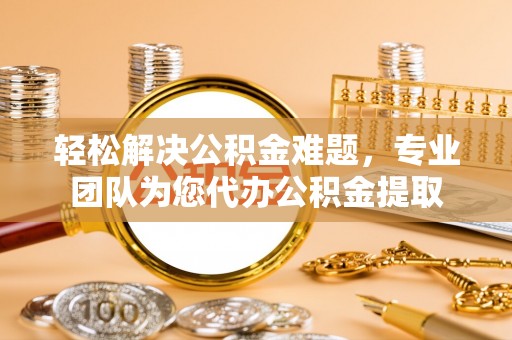 罗城轻松解决公积金难题，专业团队为您代办公积金提取