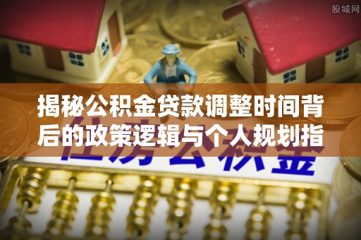 罗城揭秘公积金贷款调整时间背后的政策逻辑与个人规划指南