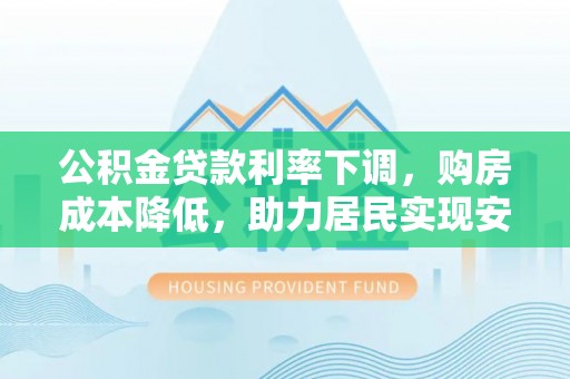 罗城公积金贷款利率下调，购房成本降低，助力居民实现安居梦想