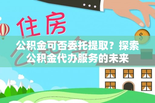 罗城公积金可否委托提取？探索公积金代办服务的未来