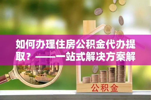 罗城如何办理住房公积金代办提取？——一站式解决方案解析