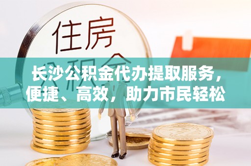 罗城长沙公积金代办提取服务，便捷、高效，助力市民轻松管理资金