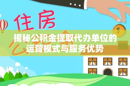 罗城揭秘公积金提取代办单位的运营模式与服务优势