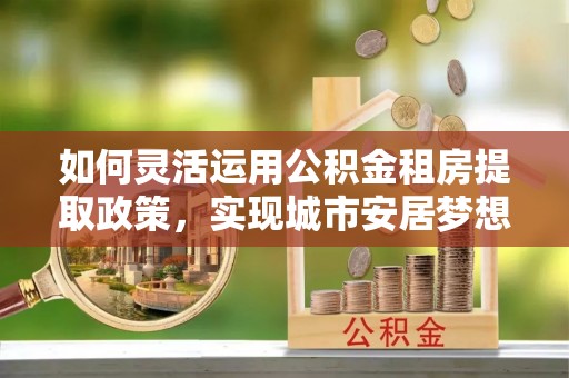 罗城如何灵活运用公积金租房提取政策，实现城市安居梦想
