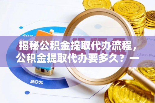 罗城揭秘公积金提取代办流程，公积金提取代办要多久？一站式指南为你解答