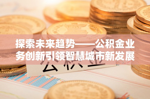罗城探索未来趋势——公积金业务创新引领智慧城市新发展