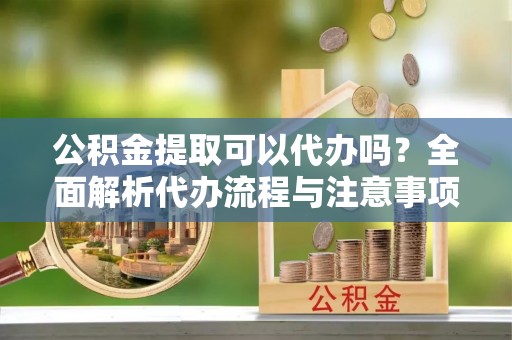 罗城公积金提取可以代办吗？全面解析代办流程与注意事项